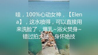 哇，100%心动女神，【Elena】，这水喷得，可以直接用来洗脸了，爆乳~浴火焚身~错过拍大腿，身怀绝技