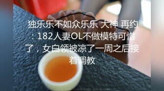  独乐乐不如众乐乐 大神 再约：182人妻OL不做模特可惜了，女白领被凉了一周之后接着调教