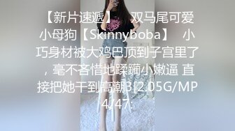 【新片速遞】    双马尾可爱小母狗【Skinnyboba】✅小巧身材被大鸡巴顶到子宫里了，毫不吝惜地蹂躏小嫩逼 直接把她干到高潮3[2.05G/MP4/47: