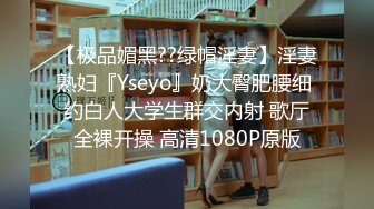 【极品媚黑??绿帽淫妻】淫妻熟妇『Yseyo』奶大臀肥腰细 约白人大学生群交内射 歌厅全裸开操 高清1080P原版