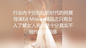 行业内十分知名新时代的网黄导演Ed Mosaic精品之只有女人了解女人亮点是十分真实不做作超强观感