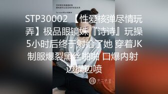 STP30002 【性爱核弹尽情玩弄】极品眼镜妹『诗诗』玩操5小时后终于射给了她 穿着JK制服爆裂黑丝啪啪 口爆内射 边操边喷